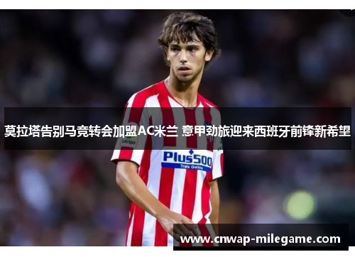 莫拉塔告别马竞转会加盟AC米兰 意甲劲旅迎来西班牙前锋新希望