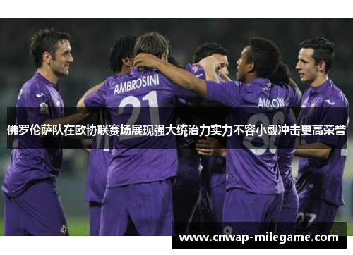 佛罗伦萨队在欧协联赛场展现强大统治力实力不容小觑冲击更高荣誉